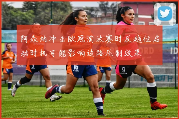 阿森纳冲击欧冠淘汰赛时反越位启动时机可能影响边路压制效果