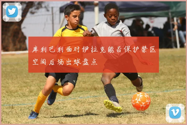 库利巴利面对伊拉克能否保护禁区空间后场出球盘点
