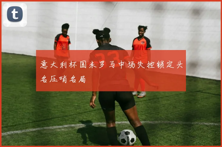 意大利杯国米罗马中场失控锁定头名压哨名局