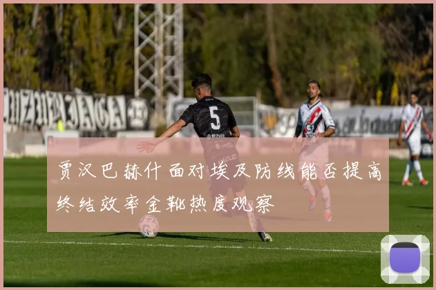 贾汉巴赫什面对埃及防线能否提高终结效率金靴热度观察