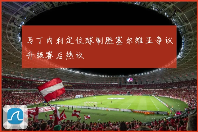 马丁内利定位球制胜塞尔维亚争议升级赛后热议