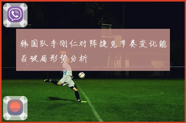 韩国队李刚仁对阵捷克节奏变化能否破局形势分析
