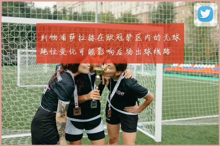 利物浦萨拉赫在欧冠禁区内的无球跑位变化可能影响后场出球线路
