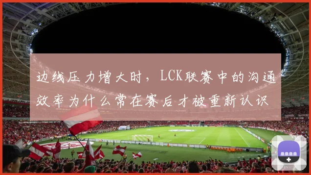 边线压力增大时,LCK联赛中的沟通效率为什么常在赛后才被重新认识