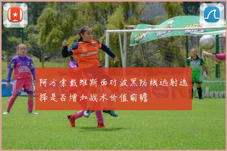 阿方索戴维斯面对波黑防线远射选择是否增加战术价值前瞻