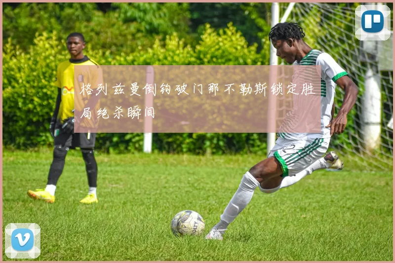 格列兹曼倒钩破门那不勒斯锁定胜局绝杀瞬间