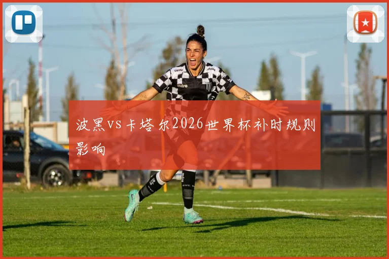 波黑vs卡塔尔2026世界杯补时规则影响