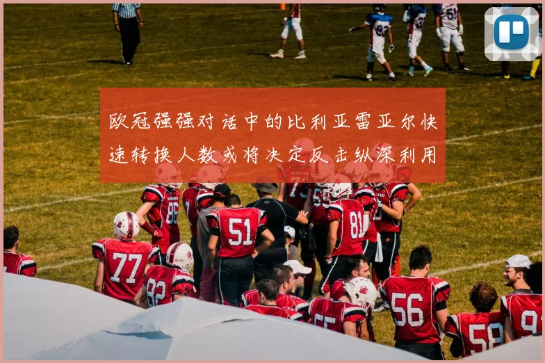欧冠强强对话中的比利亚雷亚尔快速转换人数或将决定反击纵深利用