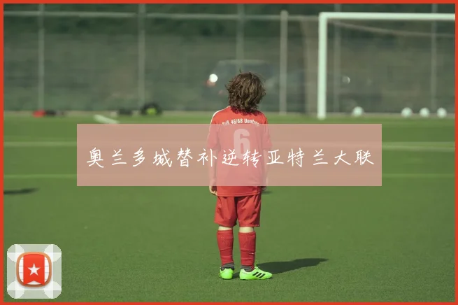 奥兰多城替补逆转亚特兰大联