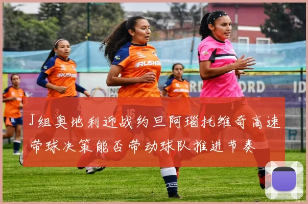 J组奥地利迎战约旦阿瑙托维奇高速带球决策能否带动球队推进节奏