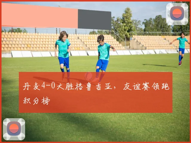丹麦4-0大胜格鲁吉亚,友谊赛领跑积分榜