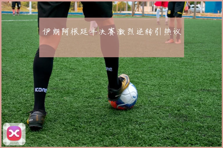 伊朗阿根廷半决赛激烈逆转引热议
