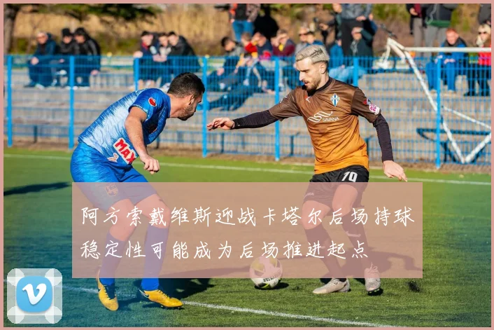 阿方索戴维斯迎战卡塔尔后场持球稳定性可能成为后场推进起点