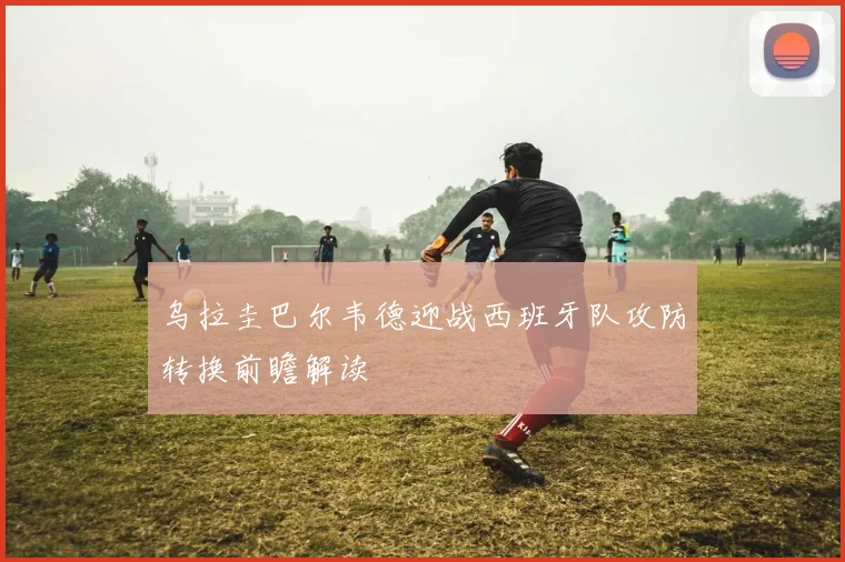 乌拉圭巴尔韦德迎战西班牙队攻防转换前瞻解读