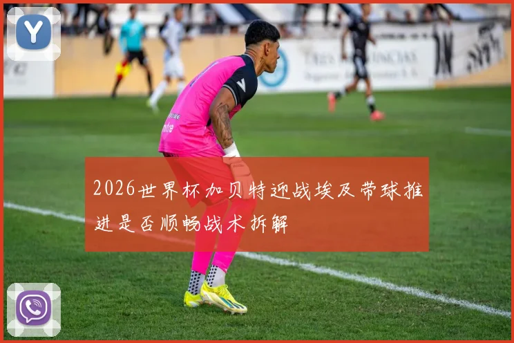 2026世界杯加贝特迎战埃及带球推进是否顺畅战术拆解