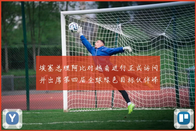埃塞总理阿比对越南进行正式访问并出席第四届全球绿色目标伙伴峰会（P4G峰会）