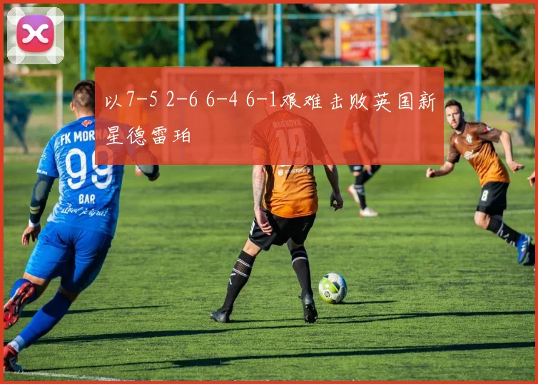 以7-5 2-6 6-4 6-1艰难击败英国新星德雷珀