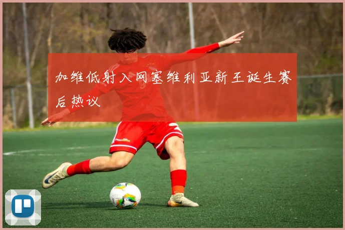 加维低射入网塞维利亚新王诞生赛后热议