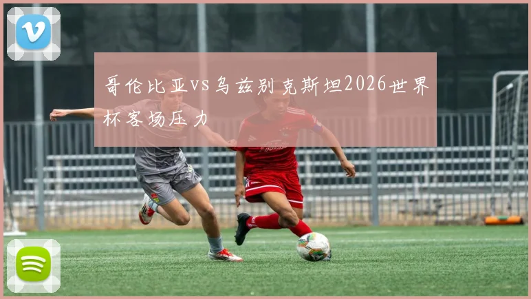 哥伦比亚vs乌兹别克斯坦2026世界杯客场压力