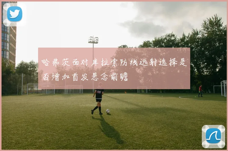 哈弗茨面对库拉索防线远射选择是否增加首发悬念前瞻