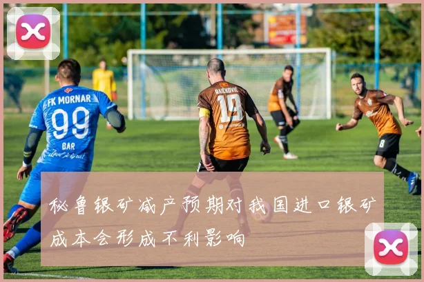 秘鲁银矿减产预期对我国进口银矿成本会形成不利影响