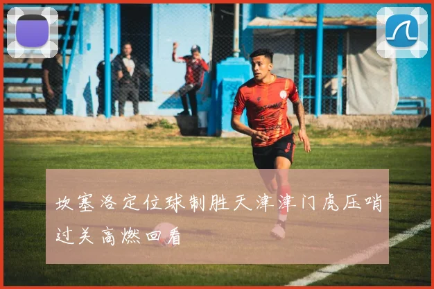 坎塞洛定位球制胜天津津门虎压哨过关高燃回看