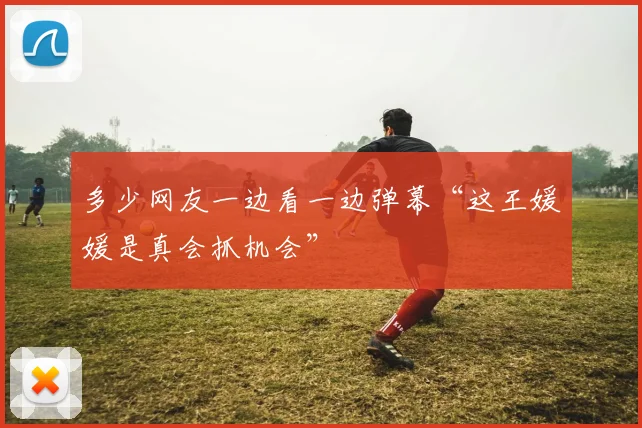 多少网友一边看一边弹幕“这王媛媛是真会抓机会”