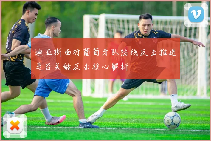 迪亚斯面对葡萄牙队防线反击推进是否关键反击核心解析