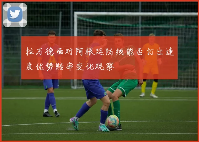 拉万德面对阿根廷防线能否打出速度优势赔率变化观察