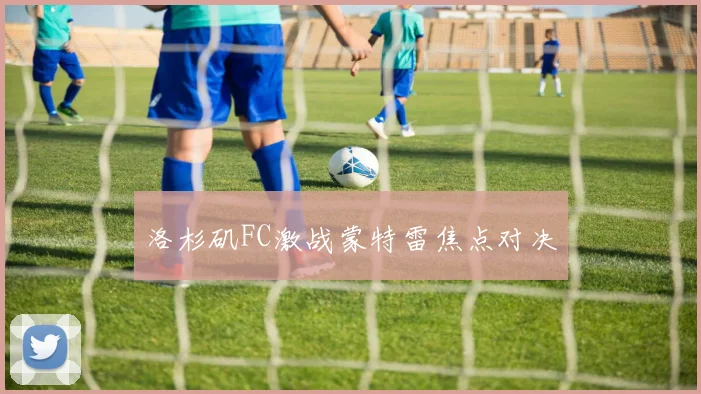 洛杉矶FC激战蒙特雷焦点对决