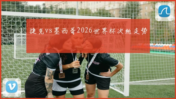 捷克vs墨西哥2026世界杯次轮走势