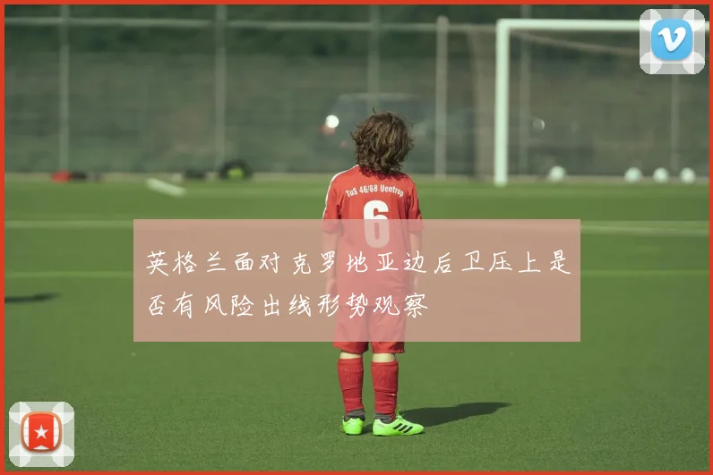 英格兰面对克罗地亚边后卫压上是否有风险出线形势观察