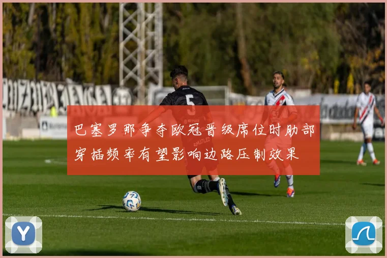 巴塞罗那争夺欧冠晋级席位时肋部穿插频率有望影响边路压制效果