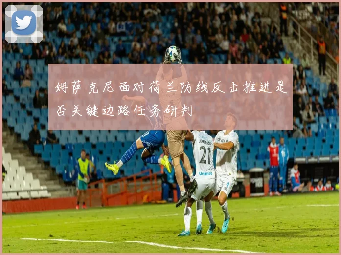 姆萨克尼面对荷兰防线反击推进是否关键边路任务研判