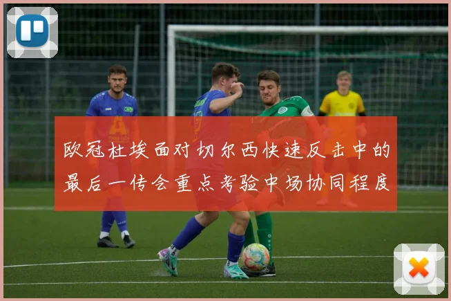 欧冠杜埃面对切尔西快速反击中的最后一传会重点考验中场协同程度