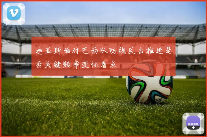 迪亚斯面对巴西队防线反击推进是否关键赔率变化看点