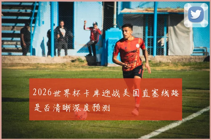 2026世界杯卡库迎战美国直塞线路是否清晰深度预测