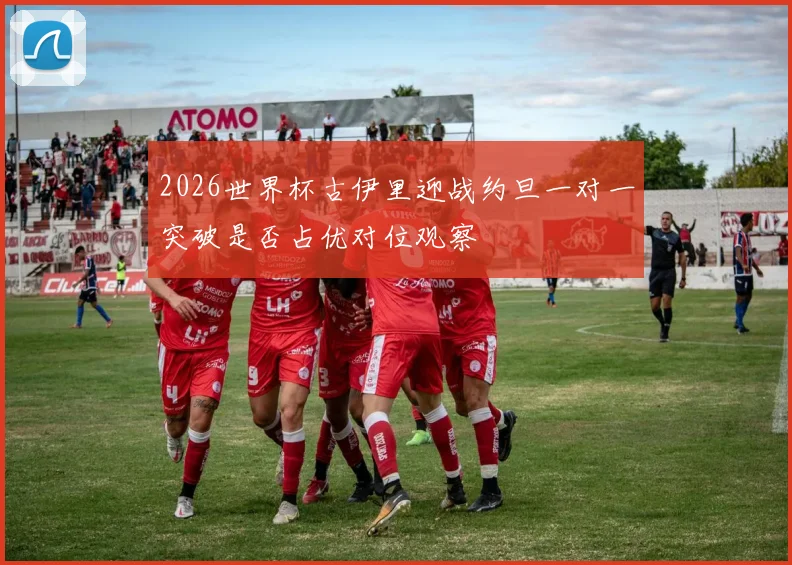 2026世界杯古伊里迎战约旦一对一突破是否占优对位观察