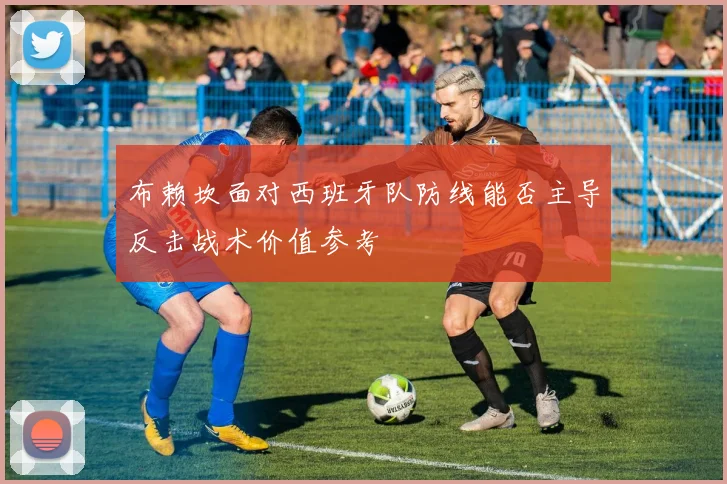 布赖坎面对西班牙队防线能否主导反击战术价值参考