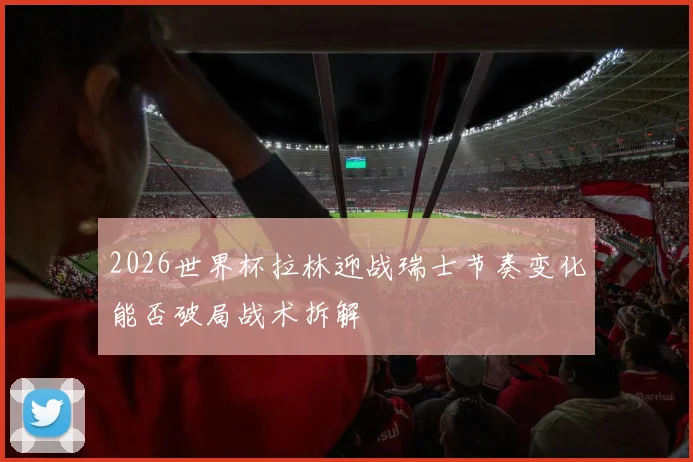 2026世界杯拉林迎战瑞士节奏变化能否破局战术拆解