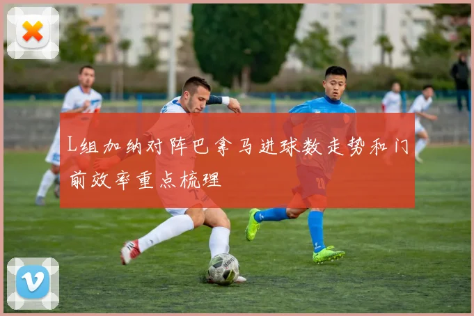 L组加纳对阵巴拿马进球数走势和门前效率重点梳理