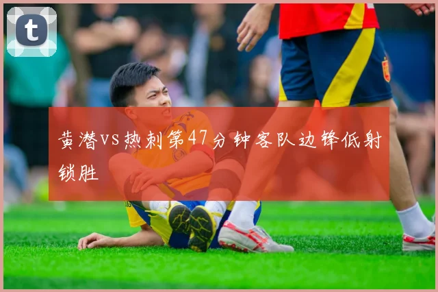 黄潜vs热刺第47分钟客队边锋低射锁胜