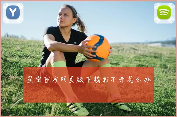 星空官方网页版下载打不开怎么办