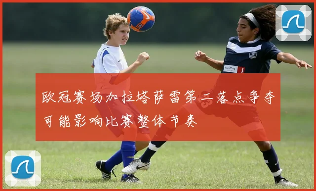 欧冠赛场加拉塔萨雷第二落点争夺可能影响比赛整体节奏