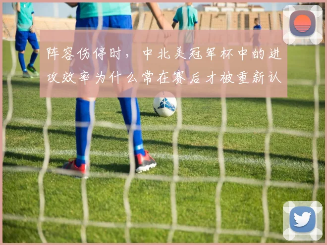 阵容伤停时,中北美冠军杯中的进攻效率为什么常在赛后才被重新认识